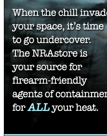 When the chill invades your space, it's time to go undercover. The NRAstore is your source for firearm-friendly agents of containment for ALL your heat.