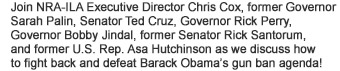 Join NRA-ILA Executive Director Chris Cox, former Governor Sarah Palin, Senator Ted Cruz, Governors Rick Perry and Bobby Jindal, former Senator Rick Santorum, and former U.S. Rep. Asa Hutchinson as we discuss how to fight back and defeat Barack Obamas gun ban agenda! 