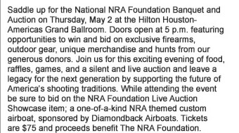 Saddle up for the National NRA Foundation Banquet and Auction on Thursday, May 2 at the Hilton Houston-Americas Grand Ballroom. Doors open at 5pm featuring opportunities to win and bid on exclusive firearms, outdoor gear, unique merchandise and hunts from our generous donors.  Join us for this exciting evening of food, raffles, games, and a silent and live auction and leave a legacy for the next generation by supporting the future of Americas shooting traditions. While attending the event be sure to bid on the NRA Foundation Live Auction Showcase item - a one-of-a-kind NRA themed custom airboat, sponsored by Diamondback Airboats. Tickets are $75 and proceeds benefit The NRA Foundation.