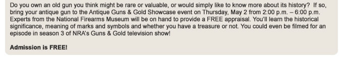 Do you own an old gun you think might be rare or valuable, or would simply like to know more about its history?  If so, bring your antique gun to the Antique Guns and Gold Showcase event on Thursday, May 2 from 2:00 p.m. – 6:00 p.m. Experts from the National Firearms Museum will be on hand to provide a FREE appraisal. You will learn the historical significance, meaning of marks and symbols and whether you have a treasure or not. You could even be filmed for an episode in season 3 of NRAs Guns and Gold television show!  Admission is FREE!