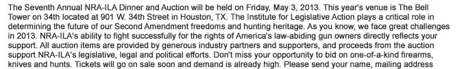 The Seventh Annual NRA-ILA Dinner and Auction will be held on Friday, May 3, 2013. This years venue is The Bell Tower on 34th located at 901 W. 34th Street in Houston, TX. The Institute for Legislative Action plays a critical role in determining the future of our Second Amendment freedoms and hunting heritage. As you know, we face great challenges in 2013. NRA-ILAs ability to fight successfully for the rights of Americas law-abiding gun owners directly reflects your support. All auction items are provided by generous industry partners and supporters, and proceeds from the auction support NRA-ILAs legislative, legal and political efforts. Do not miss your opportunity to bid on one-of-a-kind firearms, knives and hunts. 