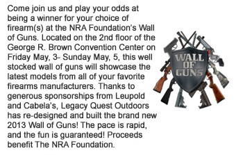 Come join us and play your odds at being a winner for your choice of firearms at the NRA Foundations Wall of Guns. Located on the 2nd floor of the George R. Brown Convention Center on Friday May, 3- Sunday May, 5, this well stocked wall of guns will showcase the latest models from all of your favorite firearms manufacturers. Thanks to generous sponsorships from Leupold and Cabelas, Legacy Quest Outdoors has re-designed and built the brand new 2013 Wall of Guns! The pace is rapid, and the fun is guaranteed! Proceeds benefit The NRA Foundation. 