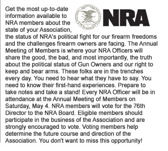 Get the most up-to-date information available to NRA members about the state of your Association, the status of NRAs political fight for our firearm freedoms and the challenges firearm owners are facing. The Annual Meeting of Members is where your NRA Officers will share the good, the bad, and most importantly, the truth about the political status of Gun Owners and our right to keep and bear arms. These folks are in the trenches every day. You need to hear what they have to say. You need to know their first-hand experiences. Prepare to take notes and take a stand! Every NRA Officer will be in attendance at the Annual Meeting of Members on Saturday, May 4. NRA members will vote for the 76th Director to the NRA Board. Eligible members should participate in the business of the Association and are strongly encouraged to vote. Voting members help determine the future course and direction of the Association. You do not want to miss this opportunity!