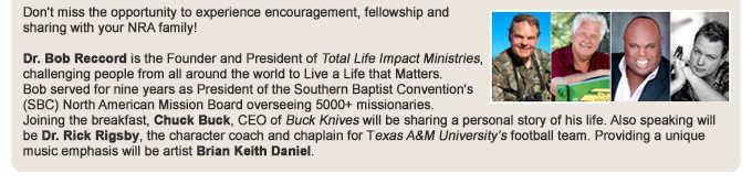 Dr. Bob Reccord is the Founder and President of Total Life Impact Ministries, challenging people from all around the world to Live a Life that Matters, speaking to over 185,000 men in the last 5 years. Bob served for nine years as President of the Southern Baptist Conventions (SBC) North American Mission Board, overseeing more than 5000 missionaries, one of the top three disaster relief entities and a radio/TV network. Dr. Reccord has authored eight books which include Beneath the Surface, Forged by Fire, and Made to Count.   Joining the breakfast, Chuck Buck, CEO of Buck Knives will be sharing a personal story of his life. Also speaking will be Dr. Rick Rigsby, the character coach and chaplain for Texas A&M University football team. Providing a unique music emphasis will be artist Brian Keith Daniel.  Do not miss the opportunity to experience encouragement, fellowship and sharing with your NRA family.
