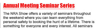 Annual Meeting Seminar Series - The NRA Show offers a variety of seminars throughout the weekend where you can learn everything from personal safety to booking the hunt of a lifetime. There is something for everyone and every interest. All seminars are free and require no ticket or reservation. 