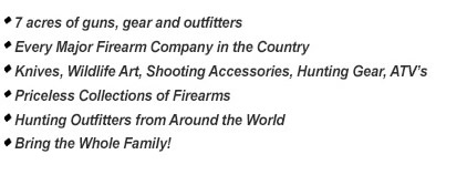 7 acres of guns, gear and outfitters - Every Major Firearm Company in the Country - Knives, Wildlife Art, Shooting Accessories, Hunting Gear, ATV’s - Priceless Collections of Firearms - Hunting Outfitters from Around the World - Bring the Whole Family!