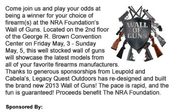 Come join us and play your odds at being a winner for your choice of firearm(s) at the NRA Foundations Wall of Guns. Located on the 2nd floor of the George R. Brown Convention Center on Friday May, 3 - Sunday May, 5, this well stocked wall of guns will showcase the latest models from all of your favorite firearms manufacturers. Thanks to generous sponsorships from Leupold and Cabelas, Legacy Quest Outdoors has re-designed and built the brand new 2013 Wall of Guns! The pace is rapid, and the fun is guaranteed! Proceeds benefit The NRA Foundation. 