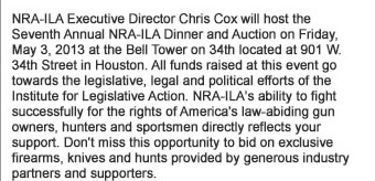 NRA-ILA Executive Director Chris Cox will host the Seventh Annual NRA-ILA Dinner and Auction on Friday, May 3, 2013 at the Bell Tower on 34th located at 901 W. 34th Street in Houston.  All funds raised at this event go towards the legislative, legal and political efforts of the Institute for Legislative Action (ILA).  NRA-ILAs ability to fight successfully for the rights of Americas law-abiding gun owners, hunters and sportsmen directly reflects your support. Do not miss this opportunity to bid on exclusive firearms, knives and hunts provided by generous industry partners and supporters.   