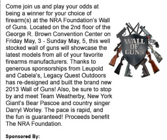 Come join us and play your odds at being a winner for your choice of firearms at the NRA Foundations Wall of Guns. Located on the 2nd floor of the George R. Brown Convention Center on Friday May, 3 - Sunday May, 5, this well stocked wall of guns will showcase the latest models from all of your favorite firearms manufacturers. Thanks to generous sponsorships from Leupold and Cabelas, Legacy Quest Outdoors has re-designed and built the brand new 2013 Wall of Guns! Also, be sure to stop by and meet Team Weatherby, New York Giants Bear Pascoe and country singer Darryl Worley. The pace is rapid, and the fun is guaranteed! Proceeds benefit The NRA Foundation. 