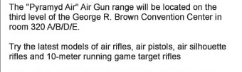 The Pyramyd Air Air Gun range will be located on the third level of the George R. Brown Convention Center in room 320 A/B/D/E. Try the latest models of air rifles, air pistols, air silhouette rifles and 10-meter running game target rifles