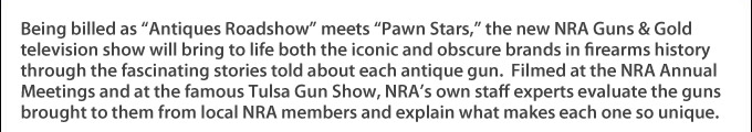 Being billed as Antiques Roadshow meets Pawn Stars, the new NRA Guns & Gold television show will bring to life both the iconic and obscure brands in firearms history through the fascinating stories told about each antique gun.  Filmed at the NRA Annual Meetings and at the famous Tulsa Gun Show, NRA's own staff experts evaluate the guns brought to them from local NRA members and explain what makes each one so unique.